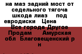 .на маз.задний мост от седельного тягоча шкода-лиаз110 под евродиски › Цена ­ 40 000 - Все города Другое » Продам   . Амурская обл.,Благовещенский р-н